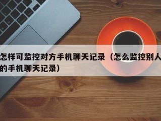 怎样可监控对方手机聊天记录（怎么监控别人的手机聊天记录）