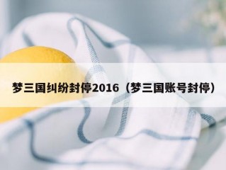 梦三国纠纷封停2016（梦三国账号封停）