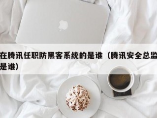 在腾讯任职防黑客系统的是谁（腾讯安全总监是谁）