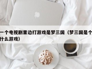 一个电视剧里边打游戏是梦三国（梦三国是个什么游戏）