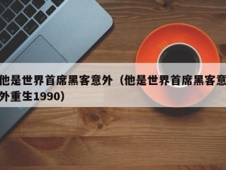 他是世界首席黑客意外（他是世界首席黑客意外重生1990）