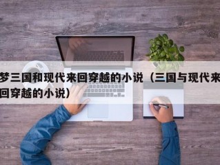 梦三国和现代来回穿越的小说（三国与现代来回穿越的小说）