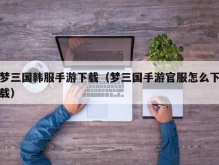 梦三国韩服手游下载（梦三国手游官服怎么下载）