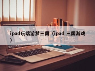 ipad玩端游梦三国（ipad 三国游戏）