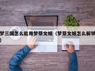 梦三国怎么能用梦蔡文姬（梦蔡文姬怎么解锁）