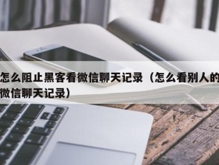 怎么阻止黑客看微信聊天记录（怎么看别人的微信聊天记录）