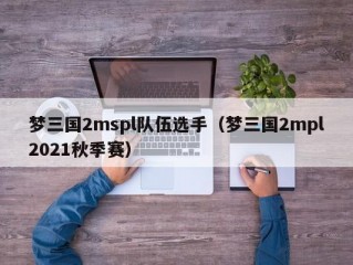 梦三国2mspl队伍选手（梦三国2mpl2021秋季赛）