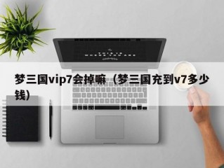 梦三国vip7会掉嘛（梦三国充到v7多少钱）