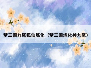 梦三国九尾狐仙炼化（梦三国炼化神九尾）