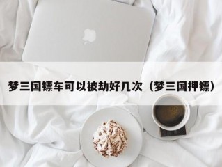 梦三国镖车可以被劫好几次（梦三国押镖）