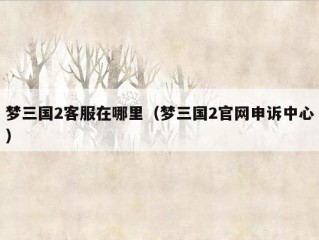 梦三国2客服在哪里（梦三国2官网申诉中心）