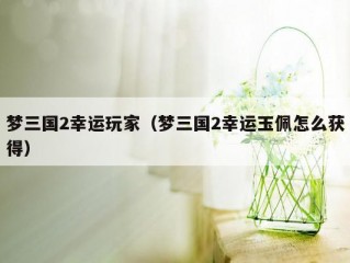 梦三国2幸运玩家（梦三国2幸运玉佩怎么获得）