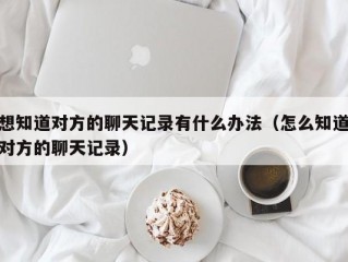 想知道对方的聊天记录有什么办法（怎么知道对方的聊天记录）