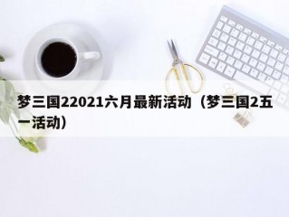 梦三国22021六月最新活动（梦三国2五一活动）