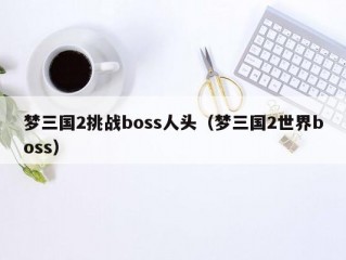 梦三国2挑战boss人头（梦三国2世界boss）