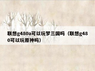 联想g480a可以玩梦三国吗（联想g480可以玩原神吗）