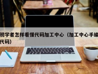 初学者怎样看懂代码加工中心（加工中心手编代码）