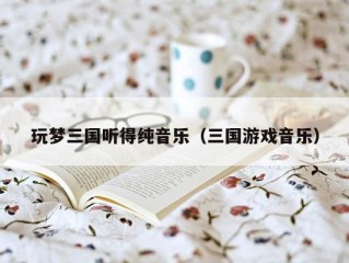 玩梦三国听得纯音乐（三国游戏音乐）