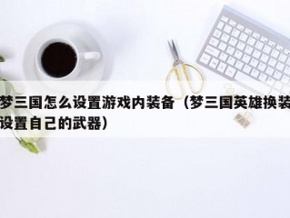 梦三国怎么设置游戏内装备（梦三国英雄换装设置自己的武器）