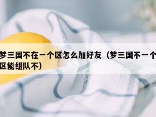 梦三国不在一个区怎么加好友（梦三国不一个区能组队不）