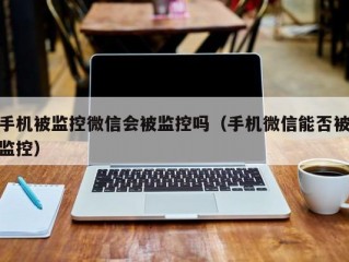 手机被监控微信会被监控吗（手机微信能否被监控）