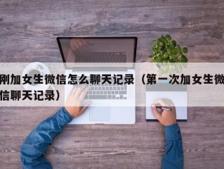 刚加女生微信怎么聊天记录（第一次加女生微信聊天记录）