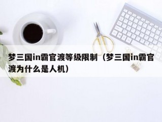 梦三国in霸官渡等级限制（梦三国in霸官渡为什么是人机）