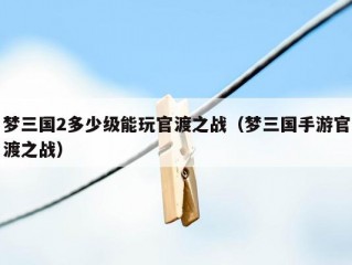 梦三国2多少级能玩官渡之战（梦三国手游官渡之战）