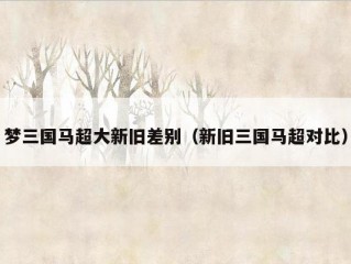 梦三国马超大新旧差别（新旧三国马超对比）