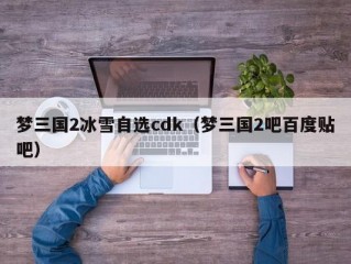 梦三国2冰雪自选cdk（梦三国2吧百度贴吧）