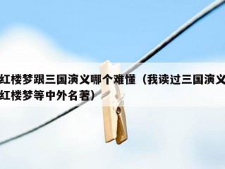 红楼梦跟三国演义哪个难懂（我读过三国演义红楼梦等中外名著）