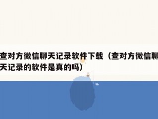 查对方微信聊天记录软件下载（查对方微信聊天记录的软件是真的吗）