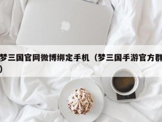 梦三国官网微博绑定手机（梦三国手游官方群）