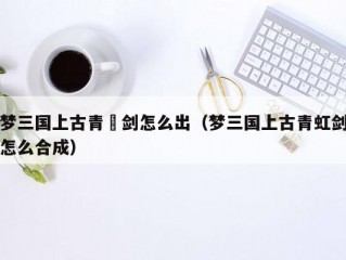 梦三国上古青釭剑怎么出（梦三国上古青虹剑怎么合成）