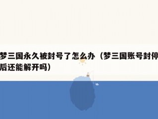 梦三国永久被封号了怎么办（梦三国账号封停后还能解开吗）