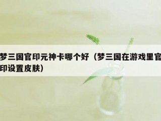 梦三国官印元神卡哪个好（梦三国在游戏里官印设置皮肤）