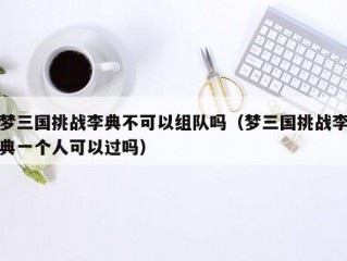 梦三国挑战李典不可以组队吗（梦三国挑战李典一个人可以过吗）