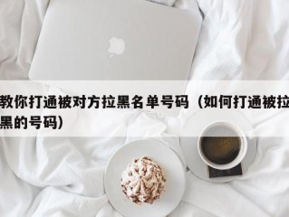 教你打通被对方拉黑名单号码（如何打通被拉黑的号码）