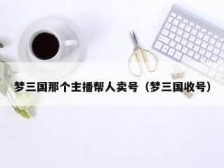 梦三国那个主播帮人卖号（梦三国收号）