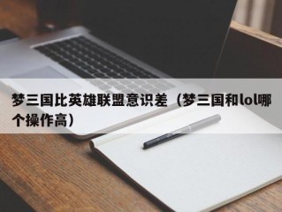 梦三国比英雄联盟意识差（梦三国和lol哪个操作高）