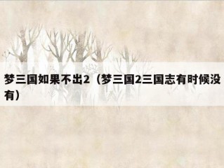 梦三国如果不出2（梦三国2三国志有时候没有）