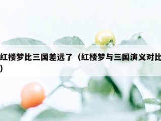 红楼梦比三国差远了（红楼梦与三国演义对比）