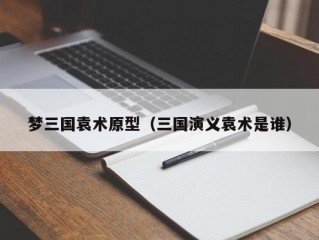 梦三国袁术原型（三国演义袁术是谁）