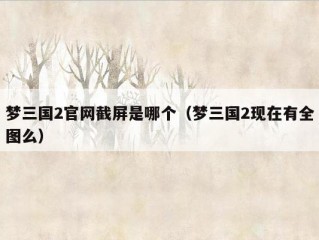 梦三国2官网截屏是哪个（梦三国2现在有全图么）