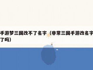 手游梦三国改不了名字（非常三国手游改名字了吗）