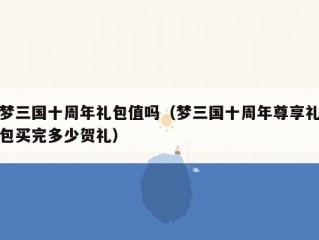 梦三国十周年礼包值吗（梦三国十周年尊享礼包买完多少贺礼）