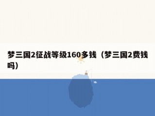 梦三国2征战等级160多钱（梦三国2费钱吗）