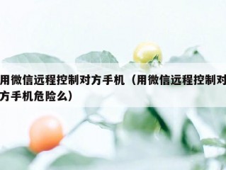 用微信远程控制对方手机（用微信远程控制对方手机危险么）