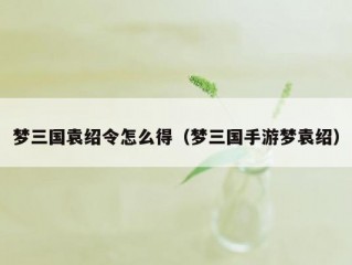 梦三国袁绍令怎么得（梦三国手游梦袁绍）