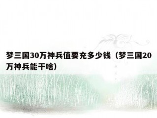 梦三国30万神兵值要充多少钱（梦三国20万神兵能干啥）